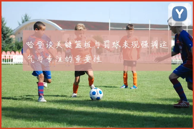 哈登谈关键篮板与罚球表现强调运气与专注的重要性
