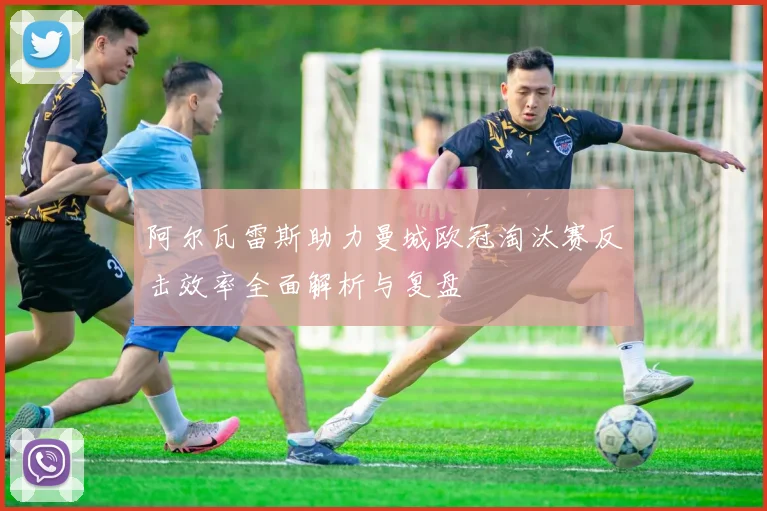 阿尔瓦雷斯助力曼城欧冠淘汰赛反击效率全面解析与复盘