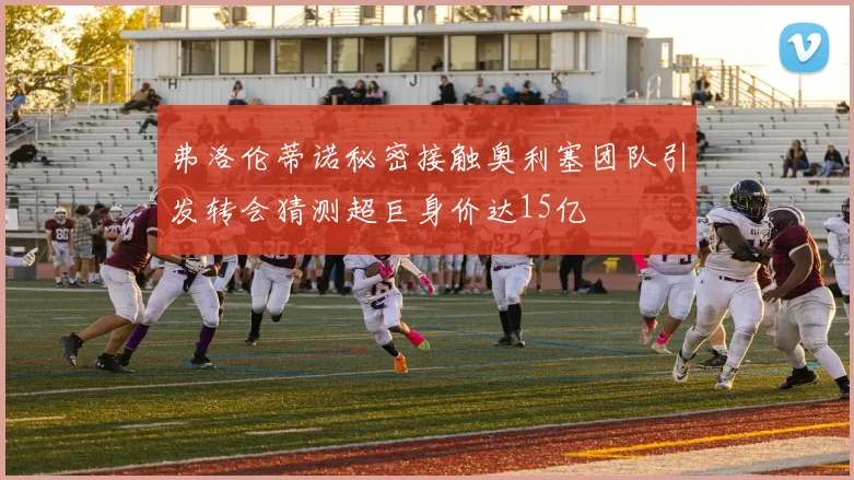 弗洛伦蒂诺秘密接触奥利塞团队引发转会猜测超巨身价达15亿