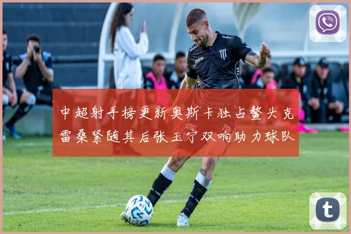 中超射手榜更新奥斯卡独占鳌头克雷桑紧随其后张玉宁双响助力球队