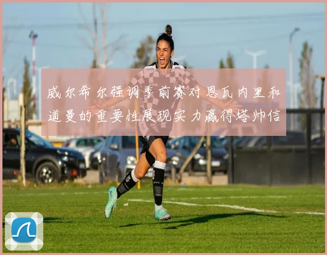 威尔希尔强调季前赛对恩瓦内里和道曼的重要性展现实力赢得塔帅信任