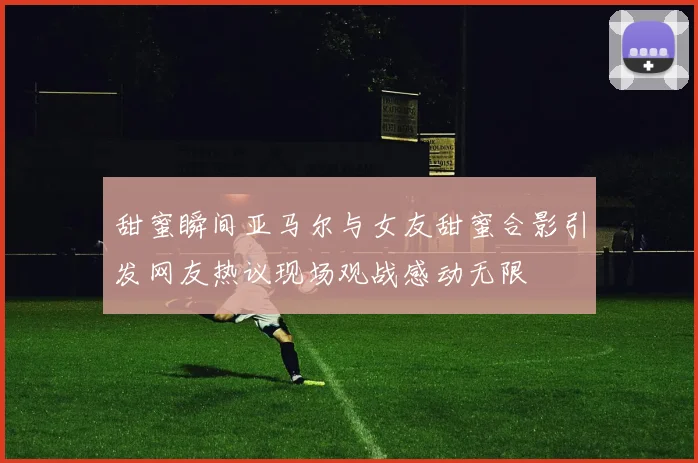 甜蜜瞬间亚马尔与女友甜蜜合影引发网友热议现场观战感动无限