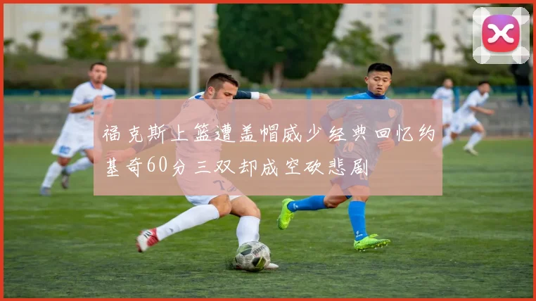 福克斯上篮遭盖帽威少经典回忆约基奇60分三双却成空砍悲剧