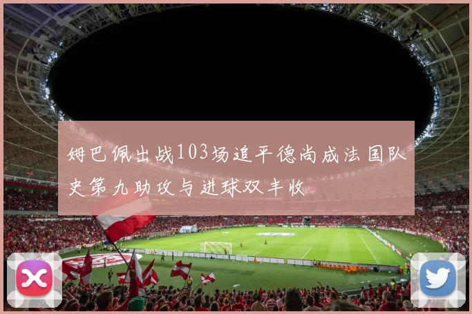 姆巴佩出战103场追平德尚成法国队史第九助攻与进球双丰收
