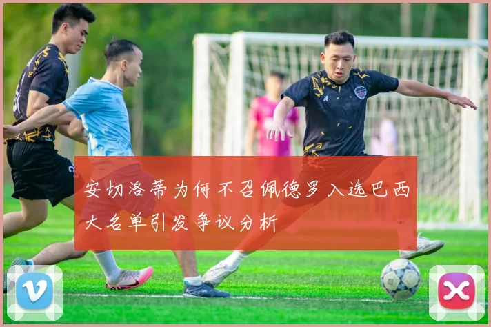 安切洛蒂为何不召佩德罗入选巴西大名单引发争议分析