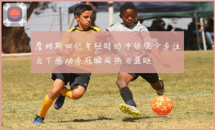 詹姆斯回忆年轻时的冲劲现今专注当下感动夺冠瞬间热泪盈眶
