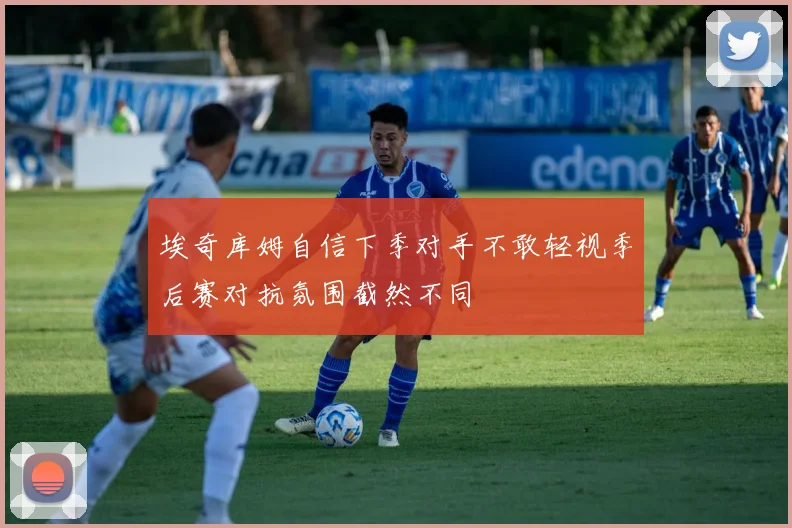 埃奇库姆自信下季对手不敢轻视季后赛对抗氛围截然不同