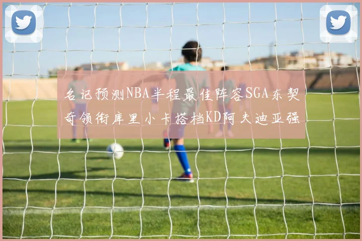名记预测NBA半程最佳阵容SGA东契奇领衔库里小卡搭档KD阿夫迪亚强势入选