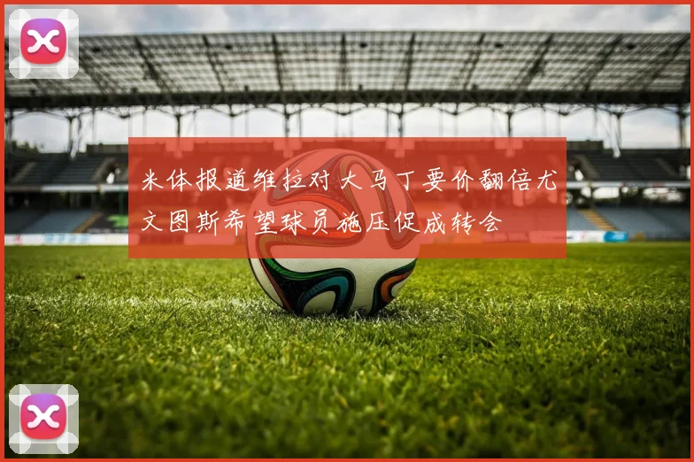 米体报道维拉对大马丁要价翻倍尤文图斯希望球员施压促成转会