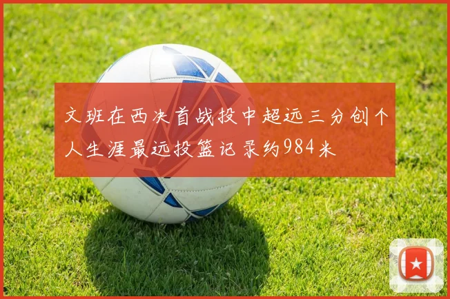 文班在西决首战投中超远三分创个人生涯最远投篮记录约984米