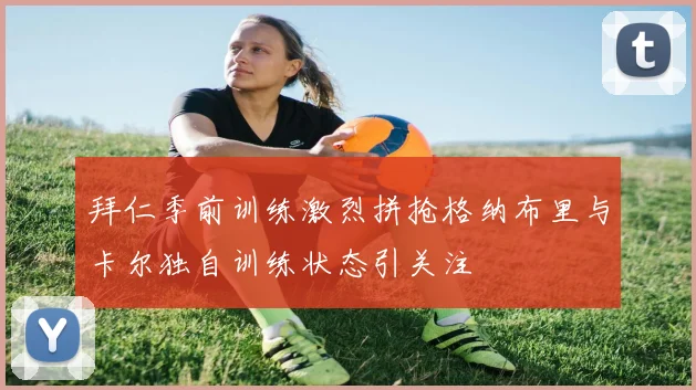 拜仁季前训练激烈拼抢格纳布里与卡尔独自训练状态引关注