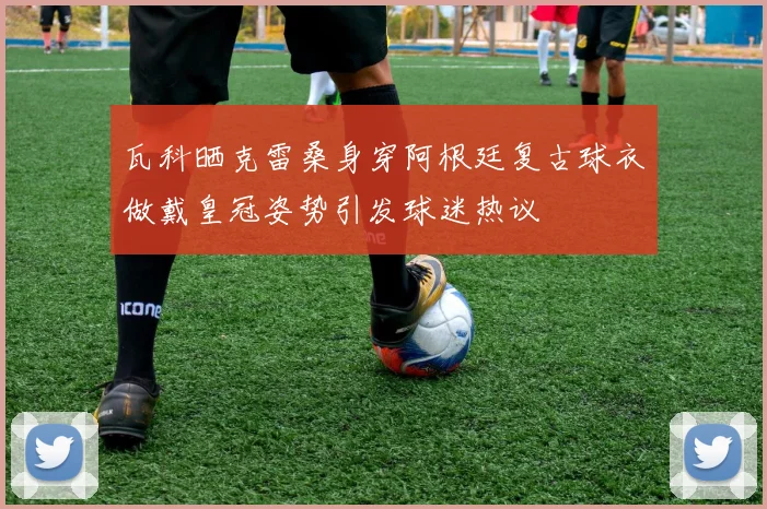 瓦科晒克雷桑身穿阿根廷复古球衣做戴皇冠姿势引发球迷热议