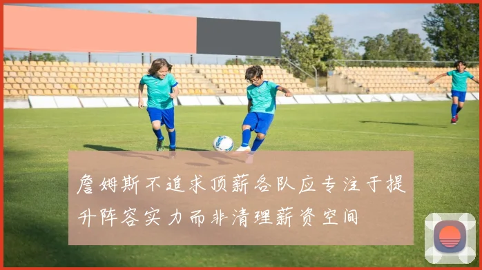 詹姆斯不追求顶薪各队应专注于提升阵容实力而非清理薪资空间