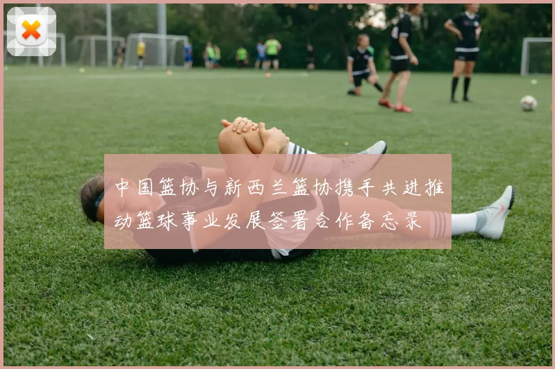 中国篮协与新西兰篮协携手共进推动篮球事业发展签署合作备忘录