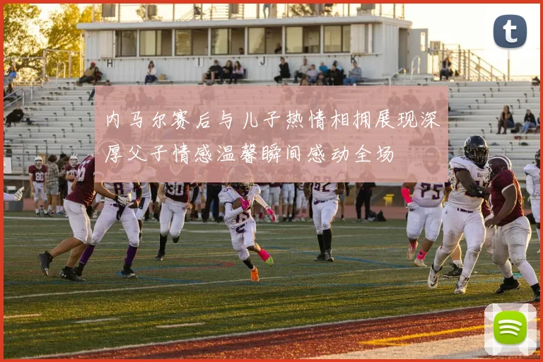 内马尔赛后与儿子热情相拥展现深厚父子情感温馨瞬间感动全场