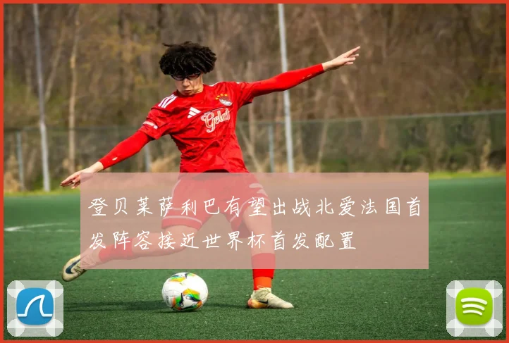 登贝莱萨利巴有望出战北爱法国首发阵容接近世界杯首发配置