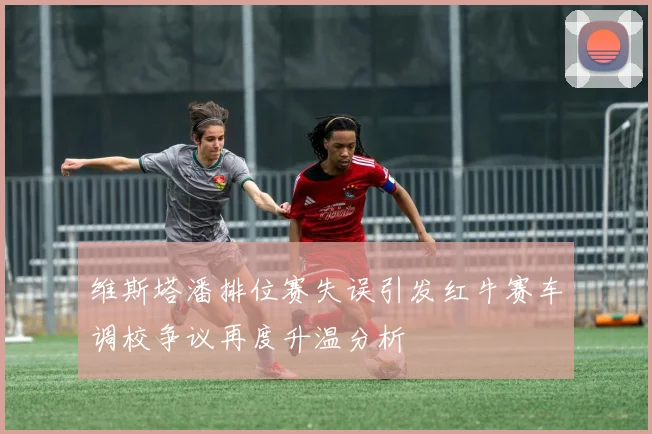 维斯塔潘排位赛失误引发红牛赛车调校争议再度升温分析