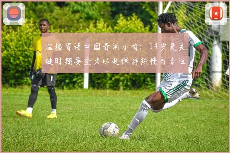 温格寄语中国青训小将：14岁是关键时期要全力以赴保持热情与专注