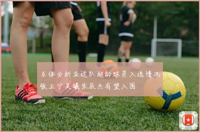 东体分析亚运队超龄球员入选情况张玉宁吴曦朱辰杰有望入围
