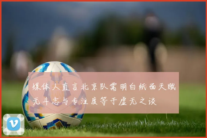 媒体人直言北京队需明白纸面天赋无斗志与专注度等于虚无之谈