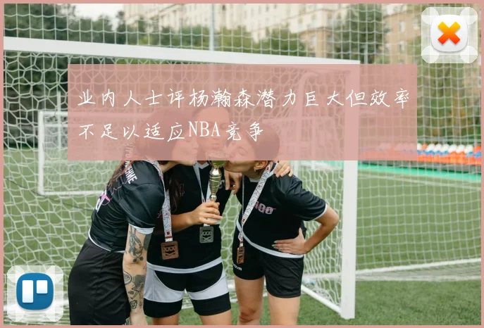业内人士评杨瀚森潜力巨大但效率不足以适应NBA竞争