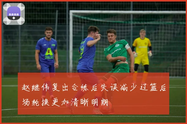 赵继伟复出合练后失误减少辽篮后场轮换更加清晰明朗