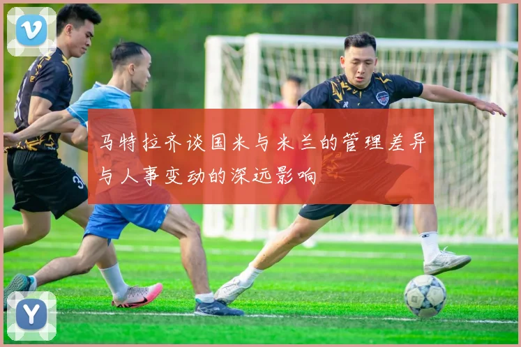 马特拉齐谈国米与米兰的管理差异与人事变动的深远影响