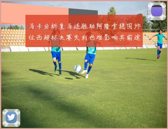 马卡分析皇马连胜助阿隆索稳固帅位西超杯决赛失利也难影响其前途