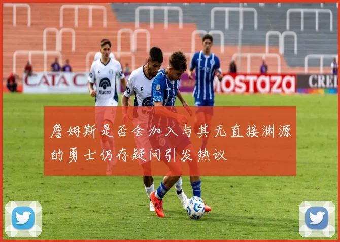 詹姆斯是否会加入与其无直接渊源的勇士仍存疑问引发热议