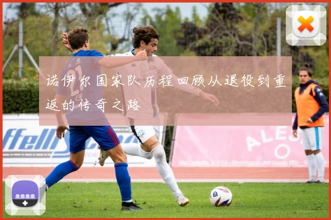 诺伊尔国家队历程回顾从退役到重返的传奇之路